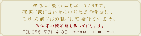 贈答品・慶弔品も承っております。確実に間に合わせたいお急ぎの場合は、ご注文前にお気軽にお電話下さいませ。※法事の懐石膳も承っております。TEL.075-771-4185 受付時間 ／ 10：00-17：00