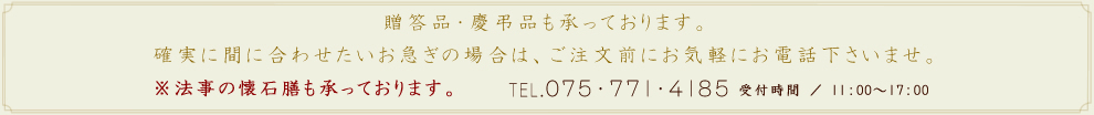 贈答品・慶弔品も承っております。確実に間に合わせたいお急ぎの場合は、ご注文前にお気軽にお電話下さいませ。※法事の懐石膳も承っております。TEL.075-771-4185 受付時間 ／ 10：00-17：00